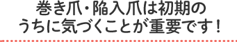 巻き爪・陥入爪は初期のうちに気づくことが重要です！