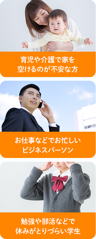 育児や介護で家を 空けるのが不安な方 お仕事などでお忙しい ビジネスパーソン 勉強や部活などで 休みがとりづらい学生