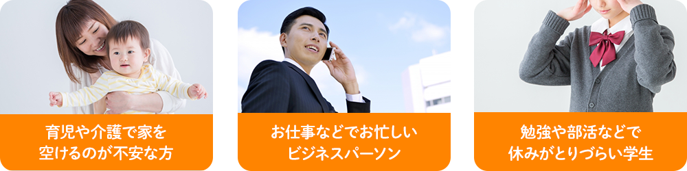 育児や介護で家を 空けるのが不安な方 お仕事などでお忙しい ビジネスパーソン 勉強や部活などで 休みがとりづらい学生